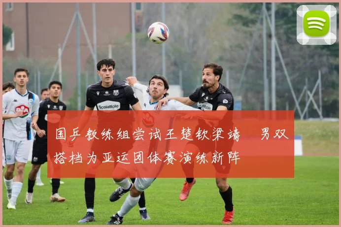 国乒教练组尝试王楚钦梁靖崑男双搭档为亚运团体赛演练新阵