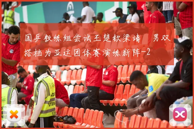 国乒教练组尝试王楚钦梁靖崑男双搭档为亚运团体赛演练新阵