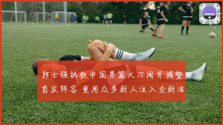 郭士强执教中国男篮大刀阔斧调整首发阵容 重用众多新人注入全新活力