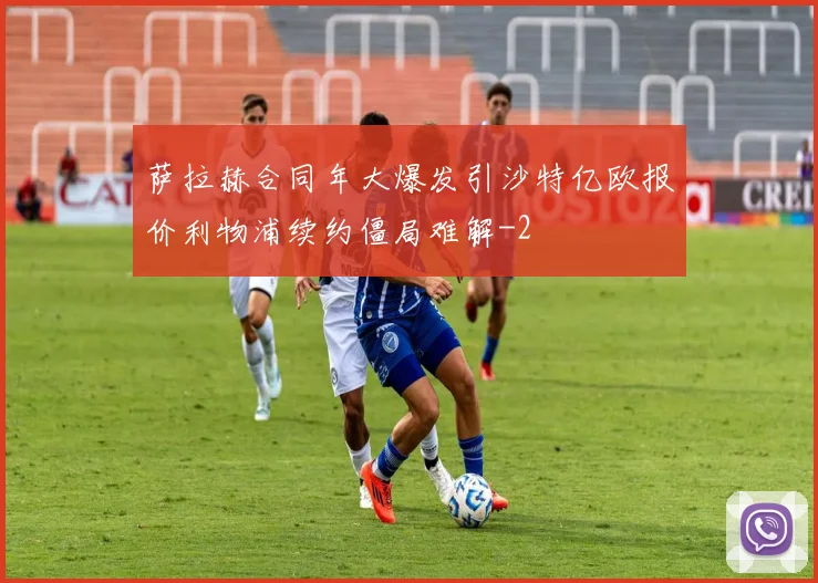 萨拉赫合同年大爆发引沙特亿欧报价利物浦续约僵局难解