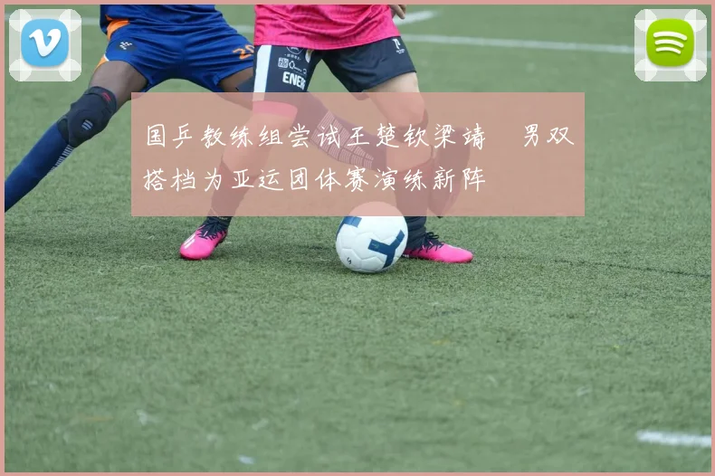 国乒教练组尝试王楚钦梁靖崑男双搭档为亚运团体赛演练新阵