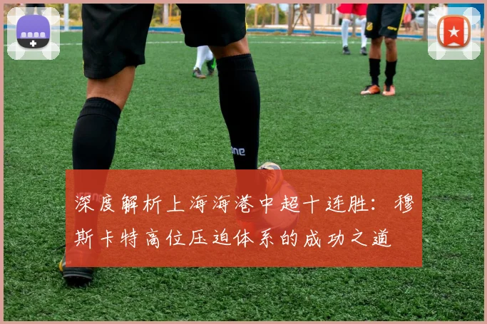深度解析上海海港中超十连胜：穆斯卡特高位压迫体系的成功之道
