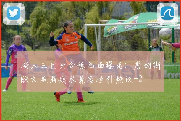 湖人三巨头合练画面曝光:詹姆斯欧文浓眉战术兼容性引热议