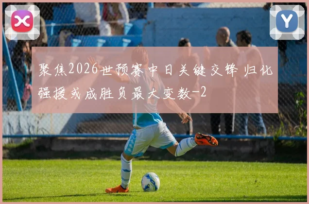 聚焦2026世预赛中日关键交锋 归化强援或成胜负最大变数