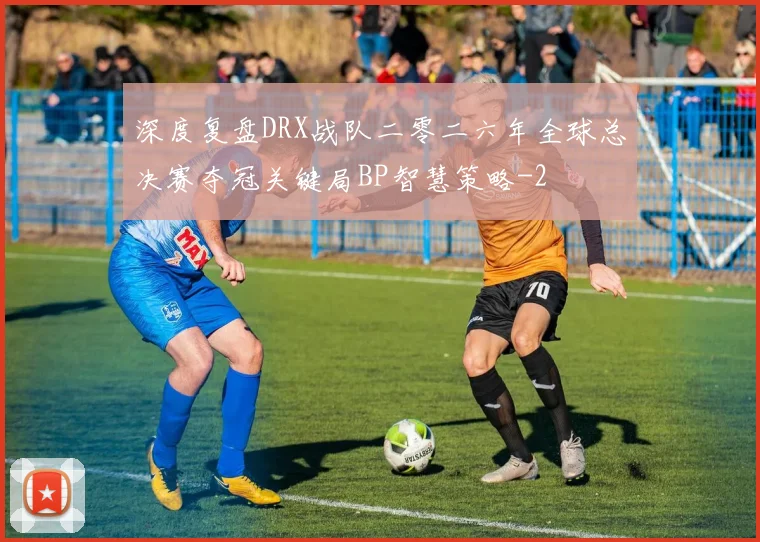 深度复盘DRX战队二零二六年全球总决赛夺冠关键局BP智慧策略