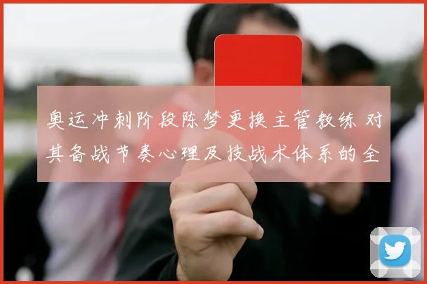 奥运冲刺阶段陈梦更换主管教练 对其备战节奏心理及技战术体系的全面影响分析