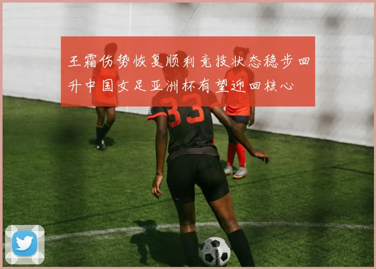 王霜伤势恢复顺利竞技状态稳步回升中国女足亚洲杯有望迎回核心