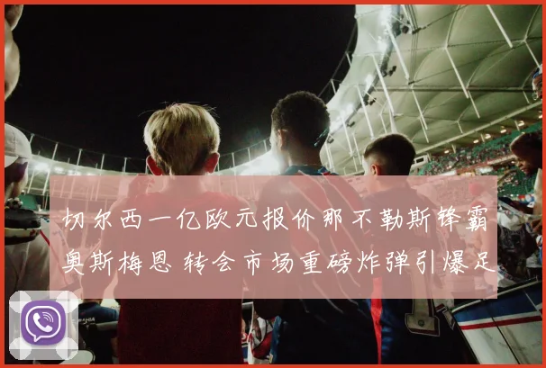 切尔西一亿欧元报价那不勒斯锋霸奥斯梅恩 转会市场重磅炸弹引爆足坛