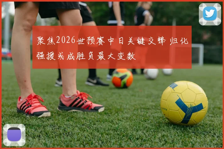 聚焦2026世预赛中日关键交锋 归化强援或成胜负最大变数