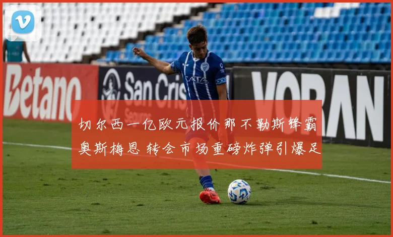 切尔西一亿欧元报价那不勒斯锋霸奥斯梅恩 转会市场重磅炸弹引爆足坛
