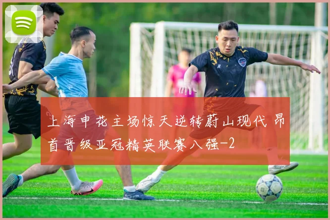 上海申花主场惊天逆转蔚山现代 昂首晋级亚冠精英联赛八强
