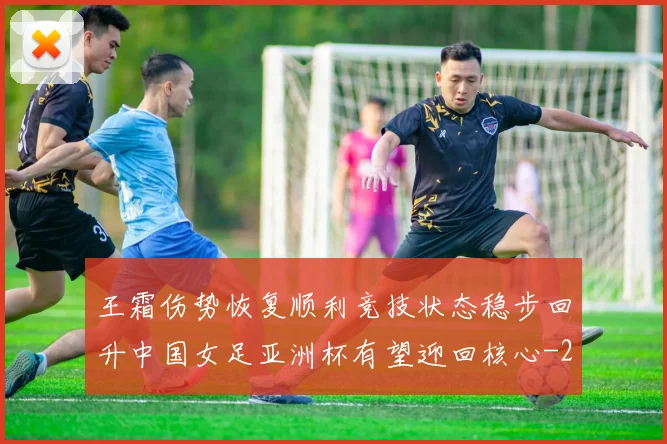 王霜伤势恢复顺利竞技状态稳步回升中国女足亚洲杯有望迎回核心