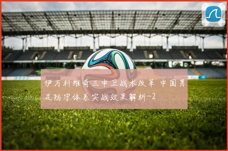 伊万科维奇三中卫战术改革 中国男足防守体系实战效果解析