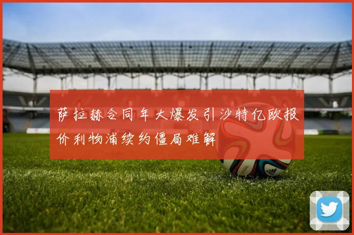 萨拉赫合同年大爆发引沙特亿欧报价利物浦续约僵局难解