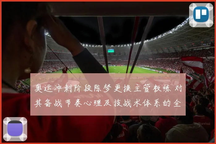 奥运冲刺阶段陈梦更换主管教练 对其备战节奏心理及技战术体系的全面影响分析