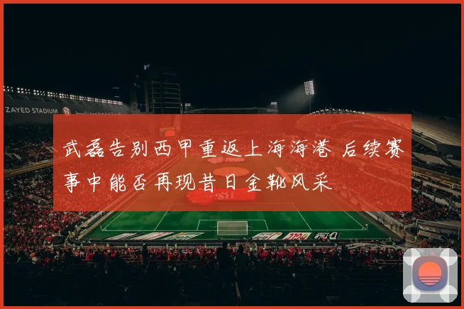 武磊告别西甲重返上海海港 后续赛事中能否再现昔日金靴风采