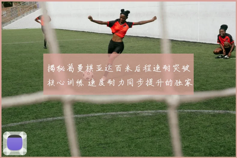揭秘葛曼棋亚运百米后程速耐突破核心训练 速度耐力同步提升的独家秘诀