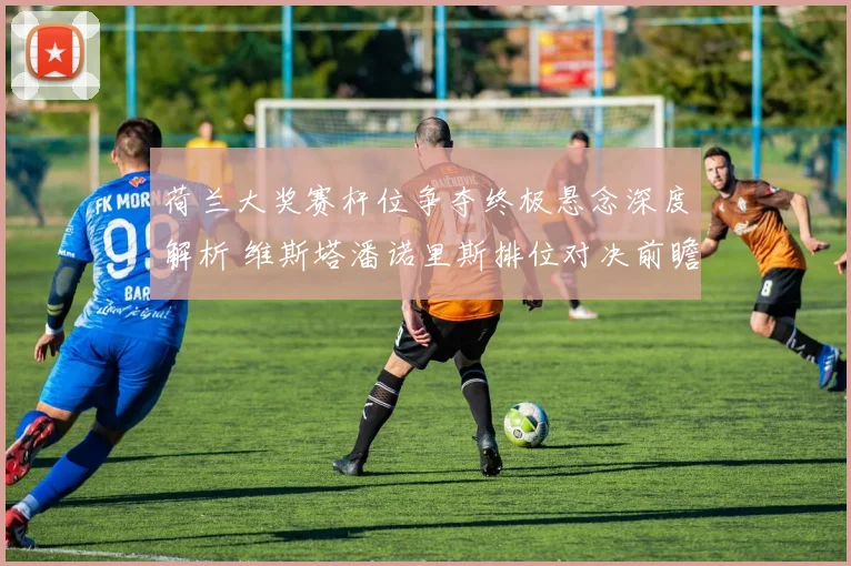 荷兰大奖赛杆位争夺终极悬念深度解析 维斯塔潘诺里斯排位对决前瞻